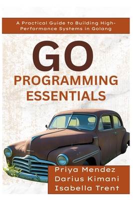 Go Programming Essentials: A Practical Guide to Building High-Performance Systems in Golang - Kimani, Darius, and Trent, Isabella, and Mendez, Priya