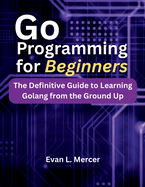 Go Programming for Beginners: The Definitive Guide to Learning Golang from the Ground Up