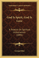 God Is Spirit, God Is Love: A Treatise On Spiritual Unitarianism (1895)