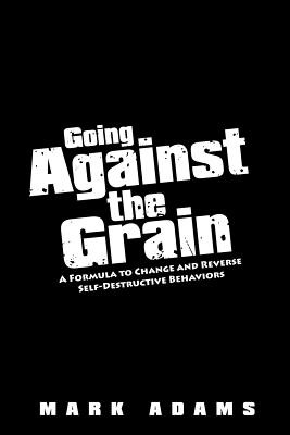 Going Against the Grain: A Formula to Change and Reverse Self-Destructive Behaviors - Adams, Mark