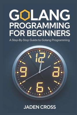 Golang Programming For Beginners: A Step-by-Step Guide to Golang Programming - Cross, Jaden