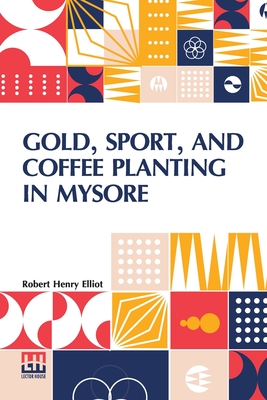 Gold, Sport, And Coffee Planting In Mysore: With Chapters On Coffee Planting In Coorg, The Mysore Representative Assembly, The Indian Congress, Caste, And The Indian Silver Question, Being The 38 Years Experiences Of A Mysore Planter - Elliot, Robert Henry