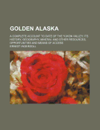 Golden Alaska; A Complete Account to Date of the Yukon Valley; Its History, Geography, Mineral and Other Resources, Opportunities and Means of Access