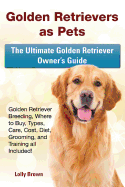 Golden Retrievers as Pets: Golden Retriever Breeding, Where to Buy, Types, Care, Cost, Diet, Grooming, and Training All Included! the Ultimate Golden Retriever Owner's Guide