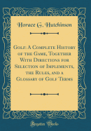 Golf: A Complete History of the Game, Together with Directions for Selection of Implements, the Rules, and a Glossary of Golf Terms (Classic Reprint)