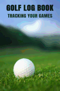 Golf Log Book Tracking Your Games: Golfing Log Book to Track your Golf Scores and Stats for 100 Games