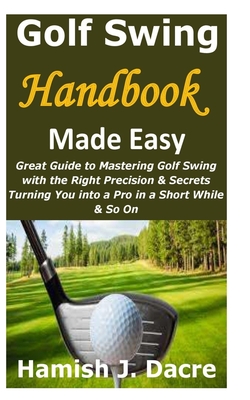 Golf Swing Handbook Made Easy: Great Guide to Mastering Golf Swing with the Right Precision & Secrets Turning You into a Pro in a Short While & So On - Dacre, Hamish J