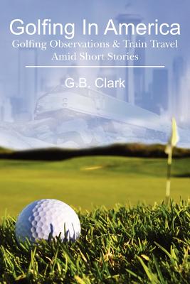 Golfing In America: Golfing Observations & Train Travel Amid Short Stories - Clark, G B