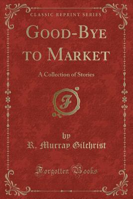 Good-Bye to Market: A Collection of Stories (Classic Reprint) - Gilchrist, R Murray