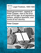 Good Government: Appeal of Peter Cooper, Now in the 91st Year of His Age, to All Legislators, Editors, Religious Teachers, and Lovers of Our Country.