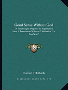 Good Sense Without God: Or Freethoughts Opposed To Supernatural Ideas A Translation Of Baron D'Holbach's "Le Bon Sens"