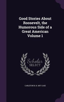 Good Stories About Roosevelt, the Humorous Side of a Great American Volume 1 - Case, Carleton B B 1857