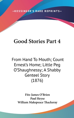 Good Stories Part 4: From Hand To Mouth; Count Ernest's Home; Little Peg O'Shaughnessy; A Shabby Genteel Story (1876) - O'Brien, Fitz-James, and Heyse, Paul, and Thackeray, William Makepeace