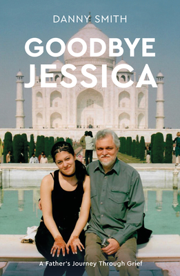 Goodbye Jessica: A Father's Journey Through Grief - Smith, Danny