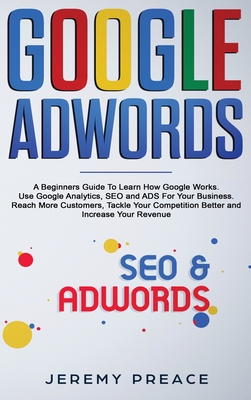 Google AdWords: A Beginners Guide To Learn How Google Works. Use Google Analytics, SEO and ADS For Your Business. Reach More Customers, Tackle Your Competition Better and Increase Your Revenue - Preace, Jeremy