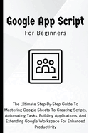 Google Apps Script For Beginners: The Ultimate Step-By-Step Guide To Mastering Google Sheets To Creating Scripts, Automating Tasks, Building Applications For Enhanced Productivity