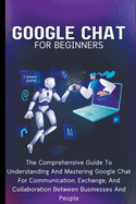 Google Chat For Beginners: The Comprehensive Guide To Understanding And Mastering Google Chat For Communication, Exchange, And Collaboration Between Businesses And People