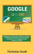Google Classroom 2020 and Beyond: A Beginner to Expert User Guide for Teachers and Students to Master the Use of Google Classroom for an Engaging, Virtual Distance Learning...With Graphical Illustrations