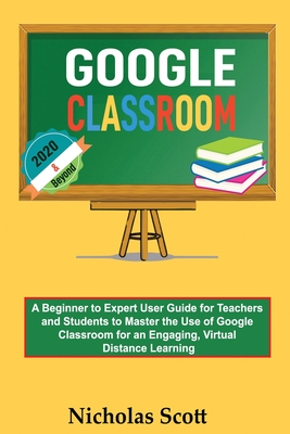 Google Classroom 2020 and Beyond: A Beginner to Expert User Guide for Teachers and Students to Master the Use of Google Classroom for an Engaging, Virtual Distance Learning...With Graphical Illustrations - Scott, Nicholas