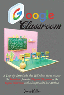 Google Classroom: A Step-by-Step Guide that Will Allow You to Master the Transition from the Physical Classroom to the Digital Classroom with a Simple and Clear Method