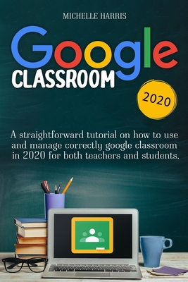 Google Classroom: A straightforward tutorial on how to use and manage correctly google classroom in 2020 for both teachers and students - Harris, Michelle