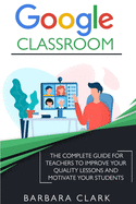 Google Classroom: The Complete Guide for Teachers to Improve the Quality of your Lessons and Motivate your Students