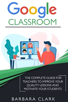 Google Classroom: The Complete Guide for Teachers to Improve the Quality of your Lessons and Motivate your Students - Clark, Barbara