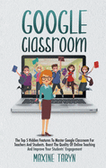 Google Classroom: The Top 5 Hidden Features To Master Google Classroom For Teachers And Students. Boost The Quality Of Online Teaching And Improve Your Students' Engagement