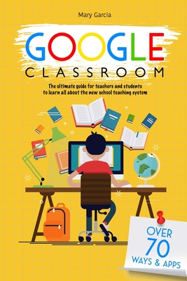 Google Classroom: The Ultimate Guide for Teachers and Students with Over 70+ Ways and 60 Apps to Learn all About the New School Teaching System - Garcia, Mary