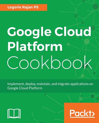 Google Cloud Platform Cookbook: Implement, deploy, maintain, and migrate applications on Google Cloud Platform - PS, Legorie Rajan
