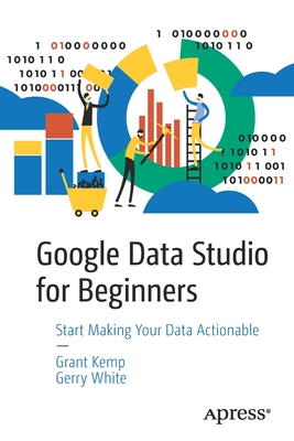 Google Data Studio for Beginners: Start Making Your Data Actionable - Kemp, Grant, and White, Gerry