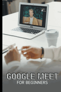 Google Meet For Beginners: The Complete Step-By-Step Guide To Getting Started With Video Meetings, Businesses, Live Streams, Webinars, Etc