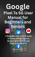 Google Pixel 7a 5G User's Manual for Beginners and Senior: A Beginner's and Senior's Guide to Fixing, Configuring, and Navigating the New Google Pixel 7A 5G Like a Pro