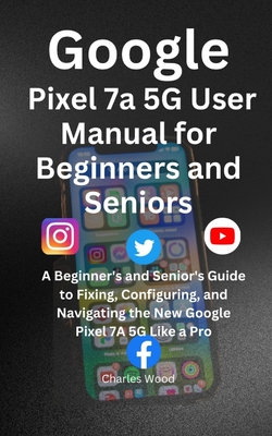 Google Pixel 7a 5G User's Manual for Beginners and Senior: A Beginner's and Senior's Guide to Fixing, Configuring, and Navigating the New Google Pixel 7A 5G Like a Pro - Wood, Charles