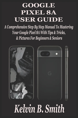 Google Pixel 8a User Guide: A Comprehensive Step By Step Manual To Mastering Your Google Pixel 8A With Tips & Tricks & Pictures For Beginners & Seniors - B Smith, Kelvin