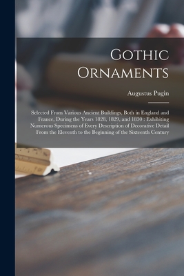 Gothic Ornaments: Selected From Various Ancient Buildings, Both in England and France, During the Years 1828, 1829, and 1830: Exhibiting Numerous Specimens of Every Description of Decorative Detail From the Eleventh to the Beginning of the Sixteenth... - Pugin, Augustus 1762-1832