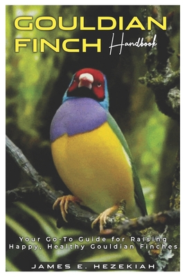 Gouldian Finch Handbook: Your Go - To Guide for Raising Happy, Healthy Gouldian Finches - E Hezekiah, James