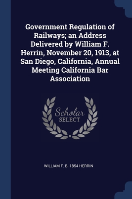Government Regulation of Railways; an Address Delivered by William F. Herrin, November 20, 1913, at San Diego, California, Annual Meeting California Bar Association - Herrin, William F B 1854