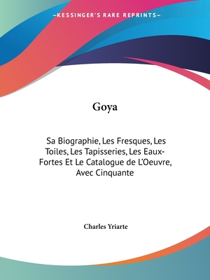 Goya: Sa Biographie, Les Fresques, Les Toiles, Les Tapisseries, Les Eaux-Fortes Et Le Catalogue de l'Oeuvre Avec Cinquante Planxes In?dites d'Apr?s Les Copies de Tabar, Bocourt Et Ch. Yriarte - Yriarte, Charles