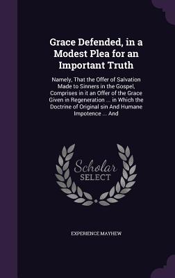 Grace Defended, in a Modest Plea for an Important Truth: Namely, That the Offer of Salvation Made to Sinners in the Gospel, Comprises in it an Offer of the Grace Given in Regeneration ... in Which the Doctrine of Original sin And Humane Impotence ... And - Mayhew, Experience