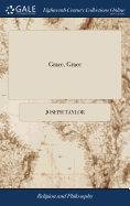 Grace, Grace: Or, the Exceeding Riches of Grace, Manifested to the Chiefest of Sinners. Being a Faithful Relation of the Dealings of God With ... Joseph Taylor. In Four Parts.