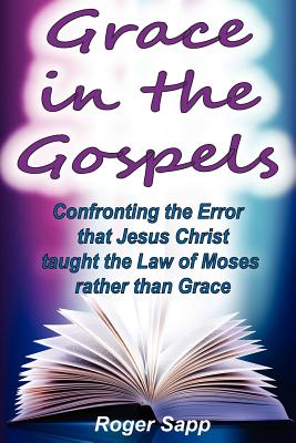 Grace in the Gospels: Confronting the Error that Jesus Christ Taught the Law of Moses Rather than Grace - Sapp, Roger W, Dr.