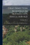 Graf Ernst Von Mansfeld Im Bhmischen Kriege 1618-1621: Ein Beitrag Zur Geschichte Des Dreissigjhrigen Krieges