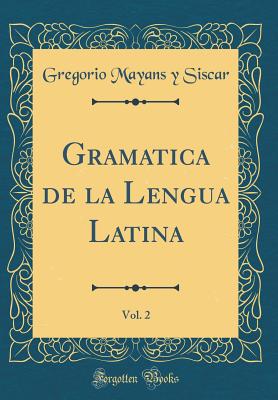 Gramatica de la Lengua Latina, Vol. 2 (Classic Reprint) - Siscar, Gregorio Mayans y