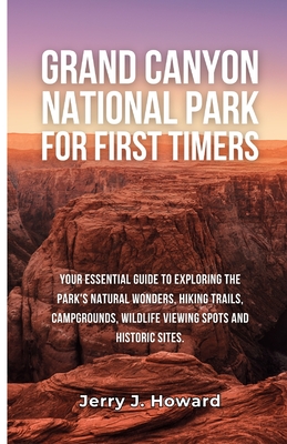 Grand Canyon National Park for First-Timers: Your Essential Guide to Exploring the Park's Natural Wonders, Hiking Trails, Campgrounds, Wildlife Viewing Spots and Historic Sites. - Howard, Jerry J