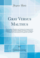 Gray Versus Malthus: The Principles of Population and Production Investigated; And the Questions, Does Population Regulate Subsistence, or Subsistence Population; Has the Latter, in Its Increase, a Tendency to Augment or Diminish the Average Quantum of Em