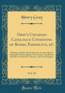 Gray's Canadian Catalogue Consisting of Books, Pamphlets, &c, Vol. 10: Relating to British North America, Canada, British Columbia, Newfoundland, Nova Scotia, Cape Breton, Red River, Manitoba, Labrador, and Arctic Regions (Classic Reprint)