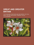 Great and Greater Britain: The Problems of Motherland and Empire, Political, Naval, Military, Industrial, Financial, Social (Classic Reprint)