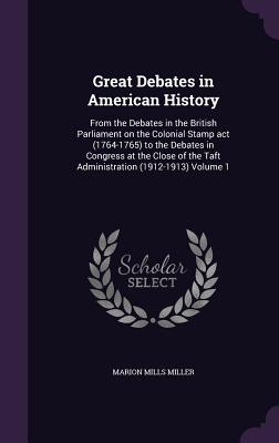 Great Debates in American History: From the Debates in the British Parliament on the Colonial Stamp act (1764-1765) to the Debates in Congress at the Close of the Taft Administration (1912-1913) Volume 1 - Miller, Marion Mills