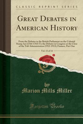 Great Debates in American History, Vol. 13 of 14: From the Debates in the British Parliament on the Colonial Stamp ACT (1764-1765) to the Debates in Congress at the Close of the Taft Administration (1912-1913); Finance, Part One (Classic Reprint) - Miller, Marion Mills